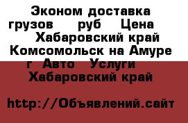 Эконом-доставка грузов 200 руб. › Цена ­ 200 - Хабаровский край, Комсомольск-на-Амуре г. Авто » Услуги   . Хабаровский край